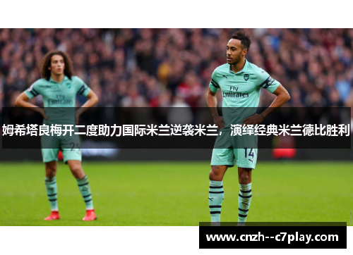 姆希塔良梅开二度助力国际米兰逆袭米兰，演绎经典米兰德比胜利