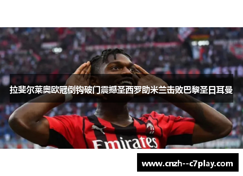 拉斐尔莱奥欧冠倒钩破门震撼圣西罗助米兰击败巴黎圣日耳曼 拉斐尔莱奥欧冠倒钩破门震撼圣西罗助米兰击败巴黎圣日耳曼