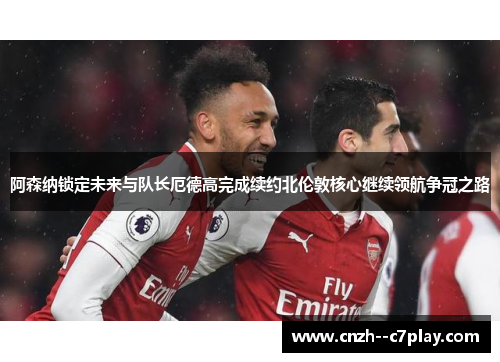 阿森纳锁定未来与队长厄德高完成续约北伦敦核心继续领航争冠之路