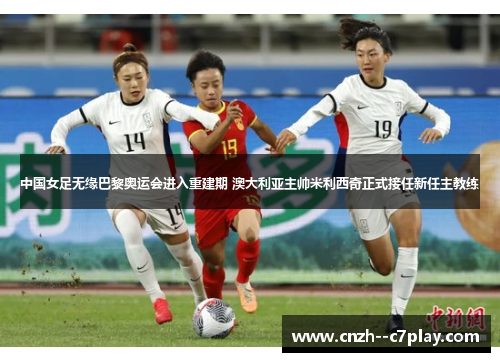 中国女足无缘巴黎奥运会进入重建期 澳大利亚主帅米利西奇正式接任新任主教练 中国女足无缘巴黎奥运会进入重建期 澳大利亚主帅米利西奇正式接任新任主教练