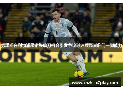 努涅斯在利物浦屡错失单刀机会引发争议球迷质疑其临门一脚能力 努涅斯在利物浦屡错失单刀机会引发争议球迷质疑其临门一脚能力