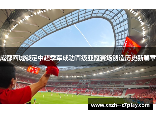 成都蓉城锁定中超季军成功晋级亚冠赛场创造历史新篇章