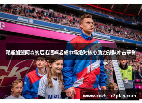 赖斯加盟阿森纳后迅速崛起成中场绝对核心助力球队冲击荣誉